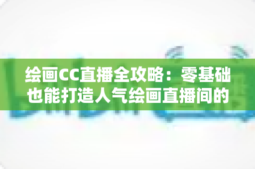 绘画CC直播全攻略:零基础也能打造人气绘画直播间的实战宝典 绘画CC直播全攻略:零基础也能打造人气绘画直播间的实战宝典