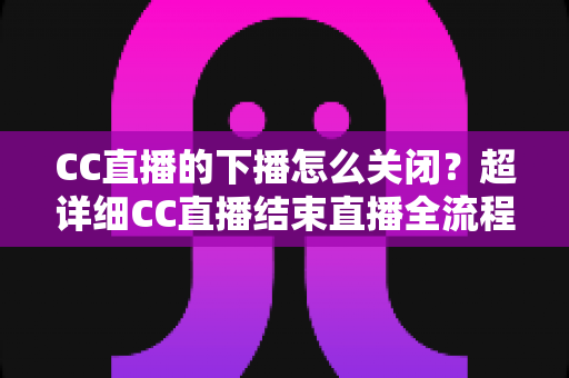 CC直播的下播怎么关闭?超详细CC直播结束直播全流程操作指南与常见问题解析 CC直播的下播怎么关闭?超详细CC直播结束直播全流程操作指南与常见问题解析