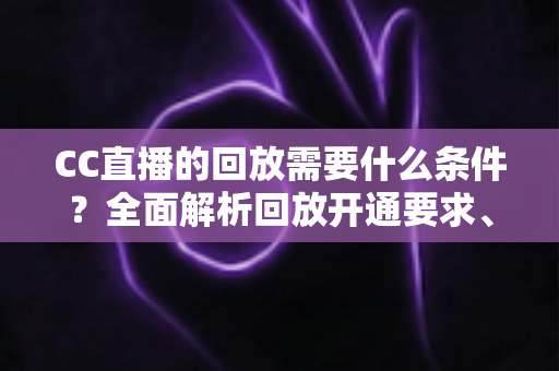 CC直播的回放需要什么条件？全面解析回放开通要求、观看权限与实操步骤