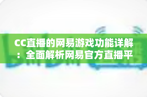 CC直播的网易游戏功能详解：全面解析网易官方直播平台的游戏特色玩法