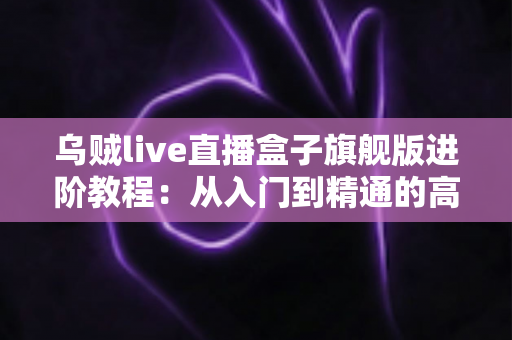 乌贼live直播盒子旗舰版进阶教程:从入门到精通的高效直播实战指南 乌贼live直播盒子旗舰版进阶教程:从入门到精通的高效直播实战指南