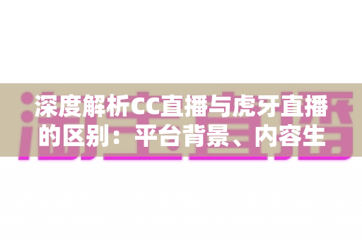 深度解析CC直播与虎牙直播的区别：平台背景、内容生态与用户体验全方位对比