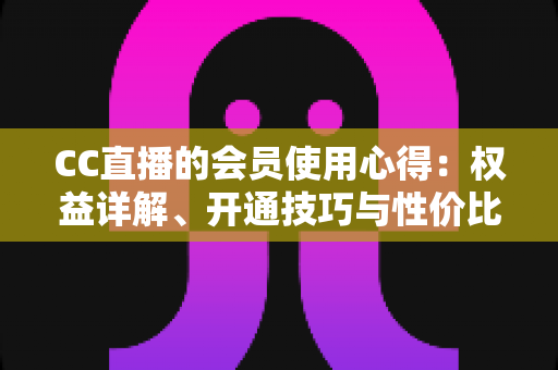 CC直播的会员使用心得:权益详解、开通技巧与性价比全攻略 CC直播的会员使用心得:权益详解、开通技巧与性价比全攻略