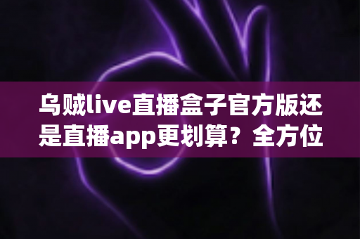 乌贼live直播盒子官方版还是直播app更划算？全方位对比评测帮你找到最省钱省心的观看方案