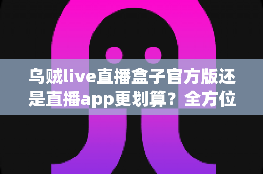 乌贼live直播盒子官方版还是直播app更划算？全方位对比评测帮你找到最省钱省心的观看方案
