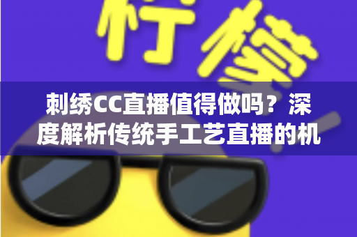 刺绣CC直播值得做吗？深度解析传统手工艺直播的机遇、挑战与变现前景