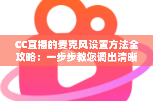 CC直播的麦克风设置方法全攻略:一步步教您调出清晰专业的直播声音 CC直播的麦克风设置方法全攻略:一步步教您调出清晰专业的直播声音