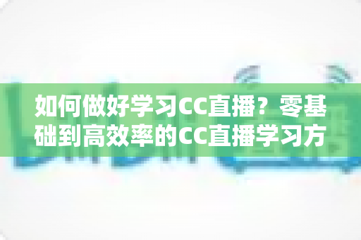 如何做好学习CC直播？零基础到高效率的CC直播学习方法全攻略
