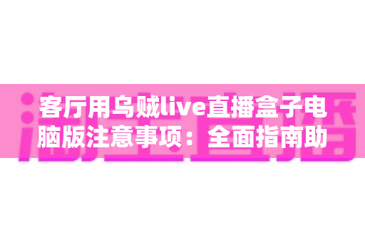 客厅用乌贼live直播盒子电脑版注意事项：全面指南助您安全畅享直播体验