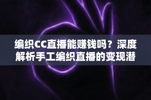编织CC直播能赚钱吗？深度解析手工编织直播的变现潜力与实战赚钱攻略