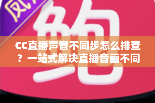 CC直播声音不同步怎么排查？一站式解决直播音画不同步的完整指南（2024实用版）