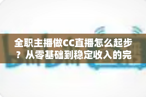 全职主播做CC直播怎么起步？从零基础到稳定收入的完整入门指南