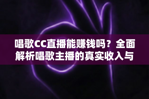 唱歌CC直播能赚钱吗？全面解析唱歌主播的真实收入与赚钱方法