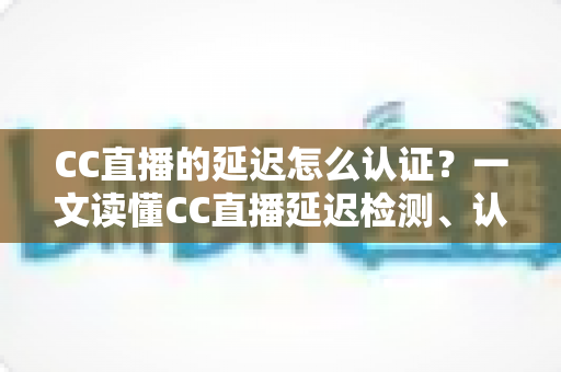 CC直播的延迟怎么认证？一文读懂CC直播延迟检测、认证流程与优化技巧全攻略