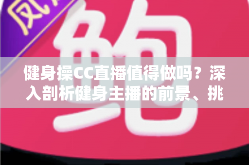 健身操CC直播值得做吗？深入剖析健身主播的前景、挑战与变现全攻略