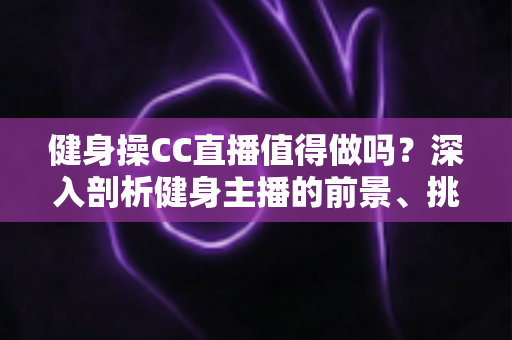 健身操CC直播值得做吗？深入剖析健身主播的前景、挑战与变现全攻略