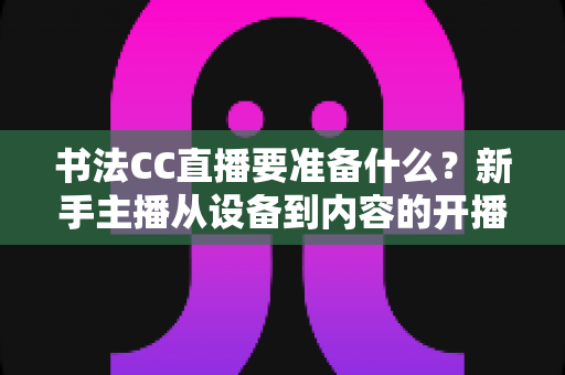 书法CC直播要准备什么?新手主播从设备到内容的开播全攻略 书法CC直播要准备什么?新手主播从设备到内容的开播全攻略