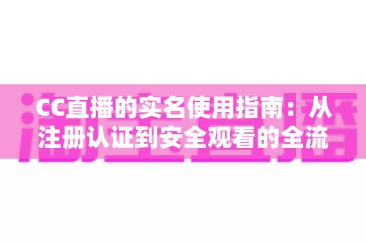CC直播的实名使用指南：从注册认证到安全观看的全流程详解