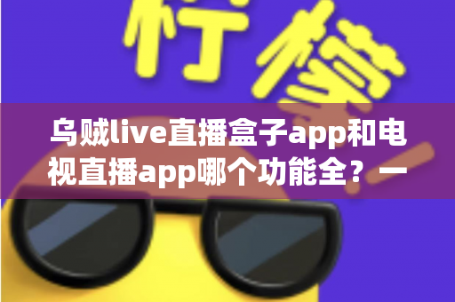乌贼live直播盒子app和电视直播app哪个功能全?一篇读懂两大直播工具功能差异的实用选购指南 乌贼live直播盒子app和电视直播app哪个功能全?一篇读懂两大直播工具功能差异的实用选购指南