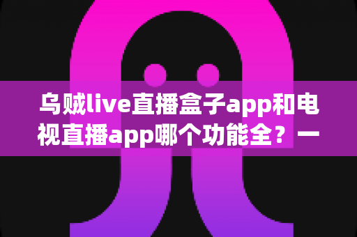乌贼live直播盒子app和电视直播app哪个功能全？一篇读懂两大直播工具功能差异的实用选购指南
