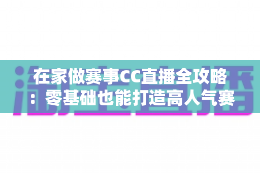 在家做赛事CC直播全攻略:零基础也能打造高人气赛事直播间的实用指南 在家做赛事CC直播全攻略:零基础也能打造高人气赛事直播间的实用指南