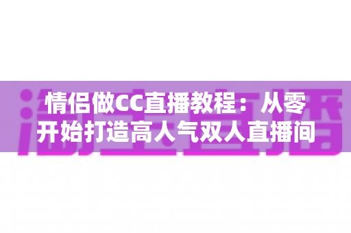 情侣做CC直播教程：从零开始打造高人气双人直播间的完整指南