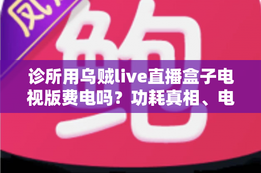 诊所用乌贼live直播盒子电视版费电吗?功耗真相、电费测算与省电指南一次说清 诊所用乌贼live直播盒子电视版费电吗?功耗真相、电费测算与省电指南一次说清