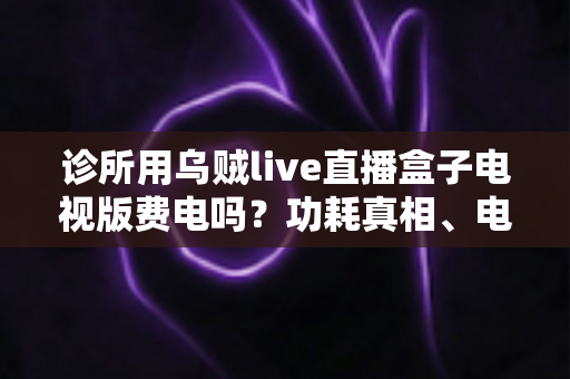 诊所用乌贼live直播盒子电视版费电吗?功耗真相、电费测算与省电指南一次说清 诊所用乌贼live直播盒子电视版费电吗?功耗真相、电费测算与省电指南一次说清