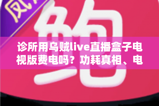 诊所用乌贼live直播盒子电视版费电吗？功耗真相、电费测算与省电指南一次说清