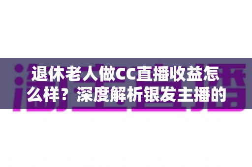 退休老人做CC直播收益怎么样?深度解析银发主播的真实收入与前景 退休老人做CC直播收益怎么样?深度解析银发主播的真实收入与前景