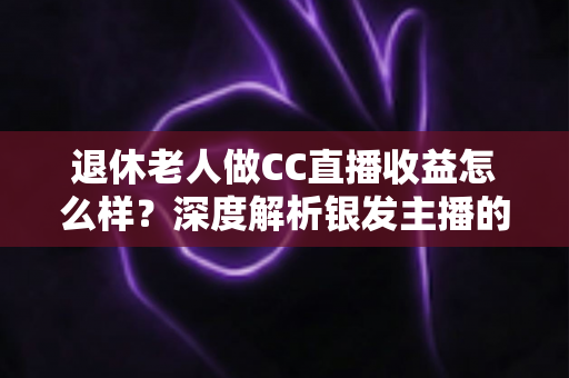 退休老人做CC直播收益怎么样?深度解析银发主播的真实收入与前景 退休老人做CC直播收益怎么样?深度解析银发主播的真实收入与前景