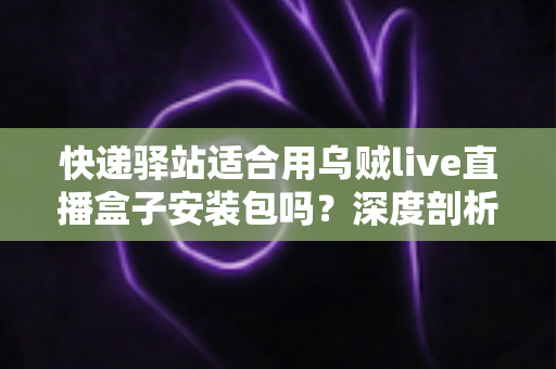 快递驿站适合用乌贼live直播盒子安装包吗?深度剖析驿站直播营销的机遇与挑战 快递驿站适合用乌贼live直播盒子安装包吗?深度剖析驿站直播营销的机遇与挑战