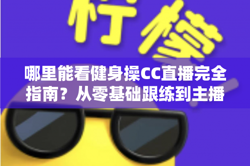 哪里能看健身操CC直播完全指南?从零基础跟练到主播入门的一站式居家燃脂攻略 哪里能看健身操CC直播完全指南?从零基础跟练到主播入门的一站式居家燃脂攻略