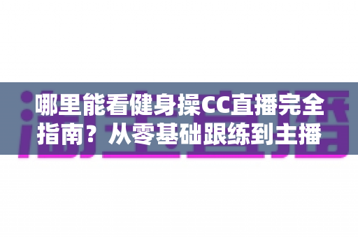 哪里能看健身操CC直播完全指南?从零基础跟练到主播入门的一站式居家燃脂攻略 哪里能看健身操CC直播完全指南?从零基础跟练到主播入门的一站式居家燃脂攻略