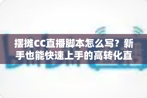 摆摊CC直播脚本怎么写?新手也能快速上手的高转化直播话术全攻略 摆摊CC直播脚本怎么写?新手也能快速上手的高转化直播话术全攻略