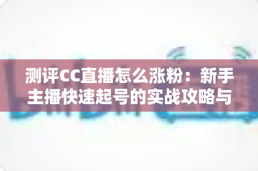 测评CC直播怎么涨粉：新手主播快速起号的实战攻略与深度分析