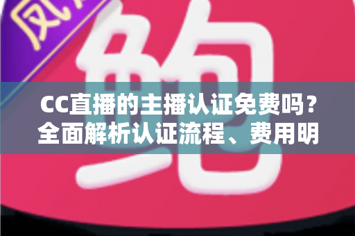 CC直播的主播认证免费吗？全面解析认证流程、费用明细与新手开播指南