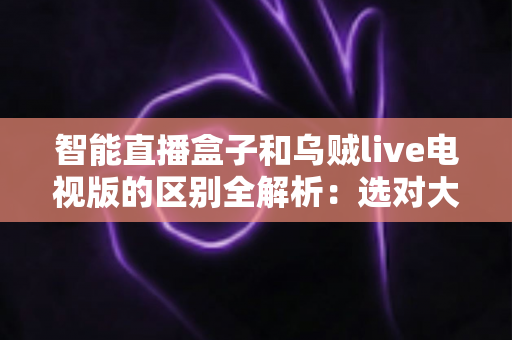 智能直播盒子和乌贼live电视版的区别全解析：选对大屏观影方案，畅享高清直播新体验