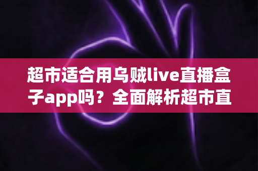 超市适合用乌贼live直播盒子app吗？全面解析超市直播带货的机遇与实操指南