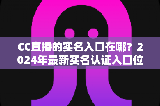 CC直播的实名入口在哪?2024年最新实名认证入口位置与全流程操作指南一文讲透 CC直播的实名入口在哪?2024年最新实名认证入口位置与全流程操作指南一文讲透