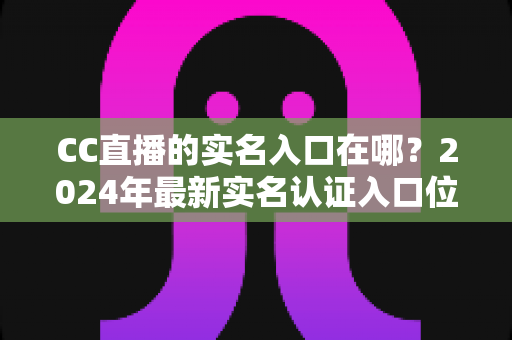 CC直播的实名入口在哪?2024年最新实名认证入口位置与全流程操作指南一文讲透 CC直播的实名入口在哪?2024年最新实名认证入口位置与全流程操作指南一文讲透