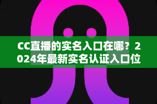 CC直播的实名入口在哪?2024年最新实名认证入口位置与全流程操作指南一文讲透 CC直播的实名入口在哪?2024年最新实名认证入口位置与全流程操作指南一文讲透