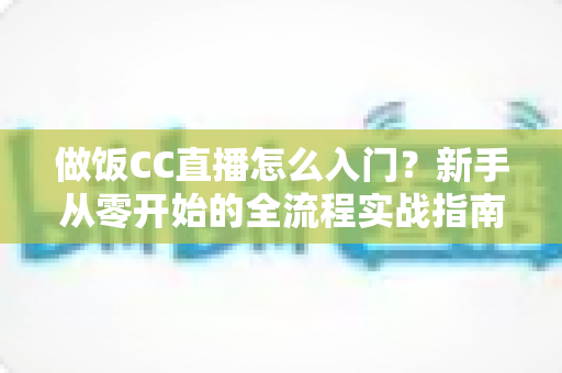 做饭CC直播怎么入门？新手从零开始的全流程实战指南