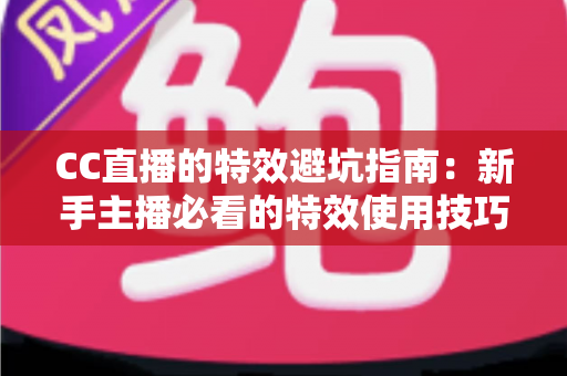 CC直播的特效避坑指南：新手主播必看的特效使用技巧、常见误区与实战优化方案全解析