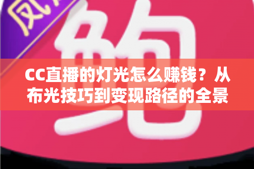 CC直播的灯光怎么赚钱？从布光技巧到变现路径的全景实战指南
