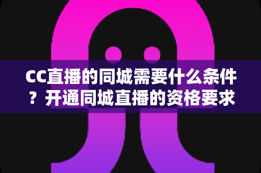 CC直播的同城需要什么条件？开通同城直播的资格要求与实操指南全面解析