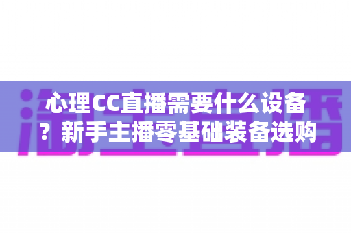 心理CC直播需要什么设备？新手主播零基础装备选购全攻略