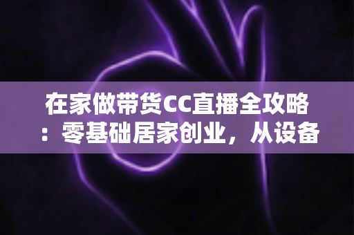 在家做带货CC直播全攻略:零基础居家创业,从设备搭建到高转化变现的完整实战指南 在家做带货CC直播全攻略:零基础居家创业,从设备搭建到高转化变现的完整实战指南