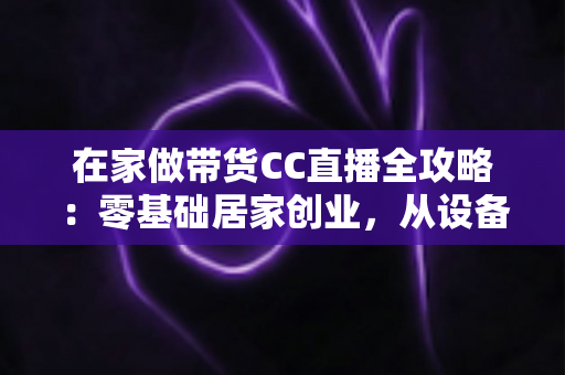 在家做带货CC直播全攻略:零基础居家创业,从设备搭建到高转化变现的完整实战指南 在家做带货CC直播全攻略:零基础居家创业,从设备搭建到高转化变现的完整实战指南
