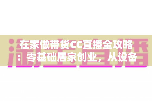在家做带货CC直播全攻略:零基础居家创业,从设备搭建到高转化变现的完整实战指南 在家做带货CC直播全攻略:零基础居家创业,从设备搭建到高转化变现的完整实战指南
